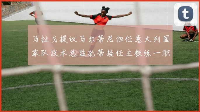 马拉戈提议马尔蒂尼担任意大利国家队技术总监孔蒂接任主教练一职