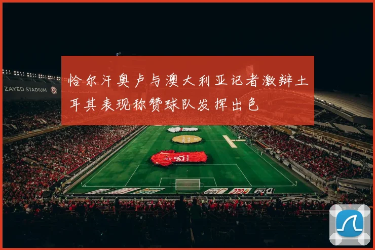 恰尔汗奥卢与澳大利亚记者激辩土耳其表现称赞球队发挥出色