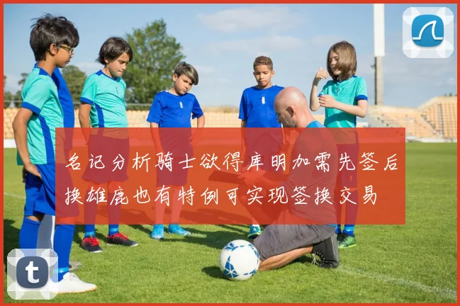 名记分析骑士欲得库明加需先签后换雄鹿也有特例可实现签换交易