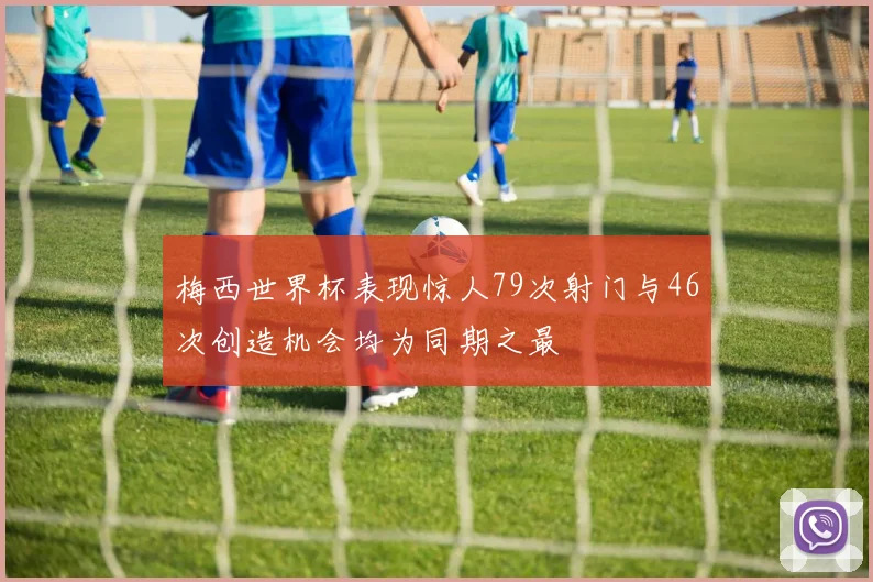 梅西世界杯表现惊人79次射门与46次创造机会均为同期之最