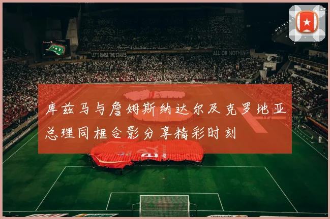 库兹马与詹姆斯纳达尔及克罗地亚总理同框合影分享精彩时刻