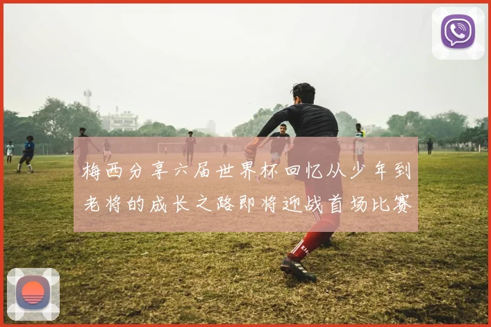 梅西分享六届世界杯回忆从少年到老将的成长之路即将迎战首场比赛
