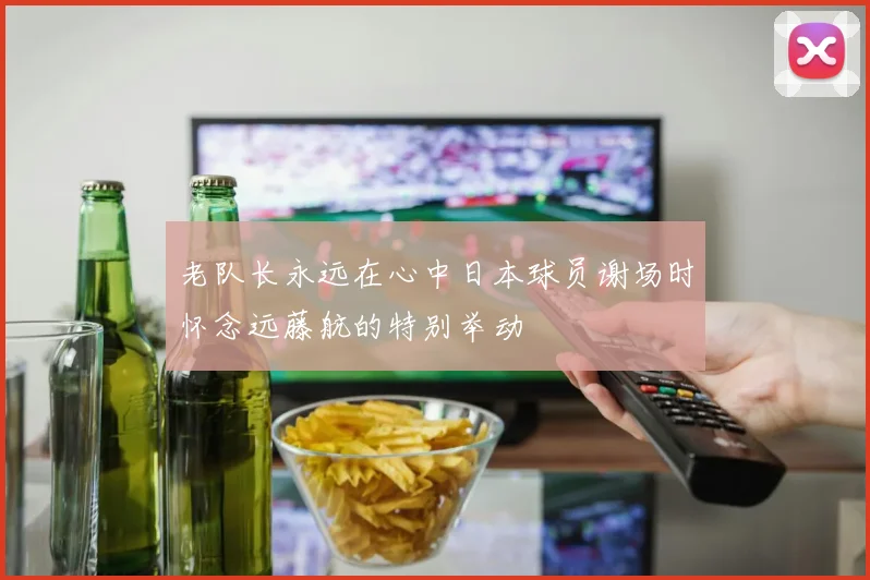 老队长永远在心中日本球员谢场时怀念远藤航的特别举动