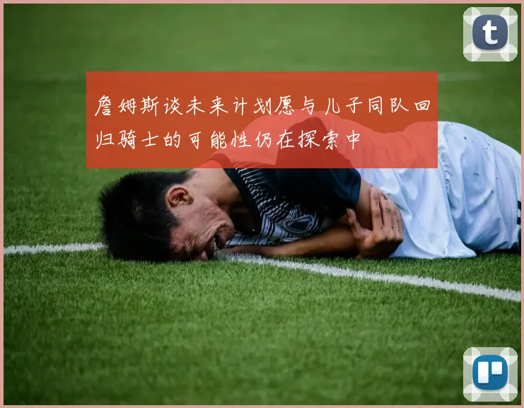 詹姆斯谈未来计划愿与儿子同队回归骑士的可能性仍在探索中