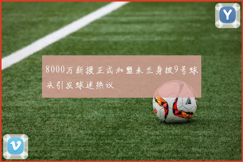 8000万新援正式加盟米兰身披9号球衣引发球迷热议