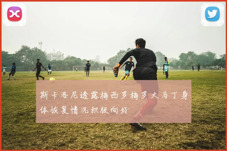 斯卡洛尼透露梅西罗梅罗大马丁身体恢复情况积极向好