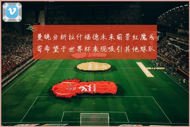 曼晚分析拉什福德未来前景红魔或寄希望于世界杯表现吸引其他球队