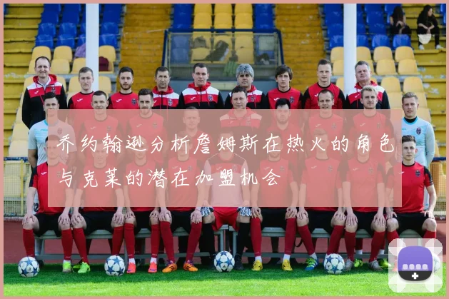乔约翰逊分析詹姆斯在热火的角色与克莱的潜在加盟机会