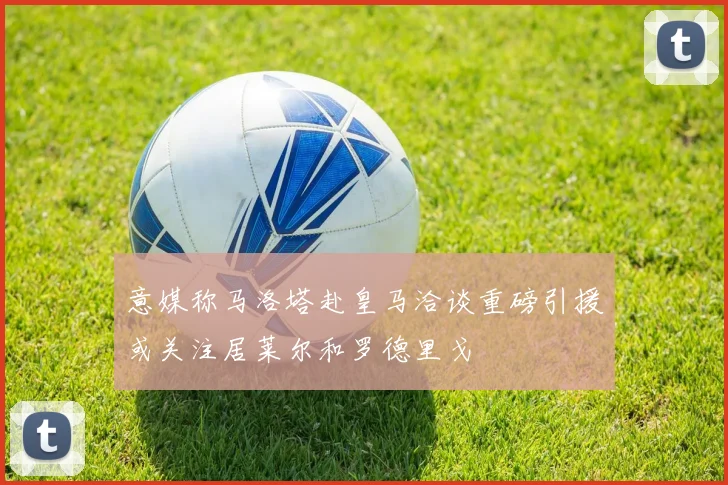 意媒称马洛塔赴皇马洽谈重磅引援或关注居莱尔和罗德里戈