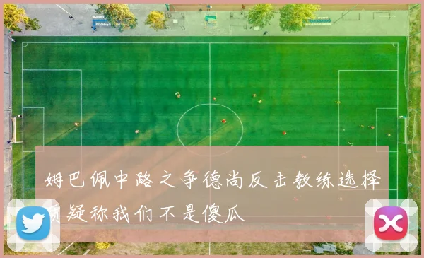 姆巴佩中路之争德尚反击教练选择质疑称我们不是傻瓜