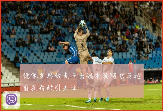 德保罗恩佐麦卡出战中场阿尔马达首发存疑引关注