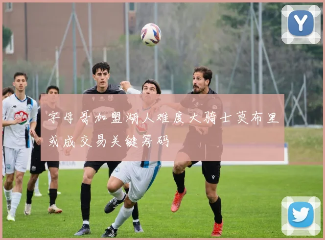 字母哥加盟湖人难度大骑士莫布里或成交易关键筹码