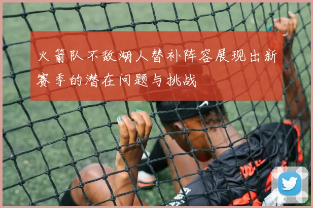 火箭队不敌湖人替补阵容展现出新赛季的潜在问题与挑战